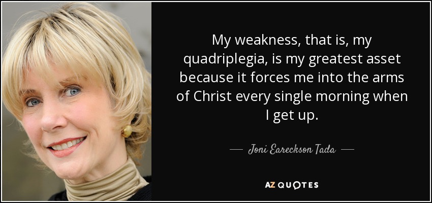 My weakness, that is, my quadriplegia, is my greatest asset because it forces me into the arms of Christ every single morning when I get up. - Joni Eareckson Tada