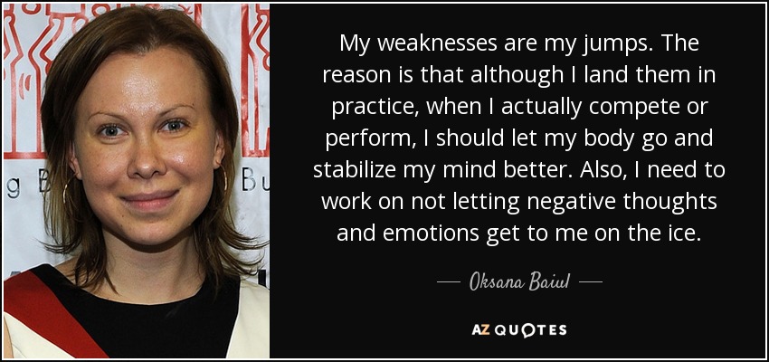 My weaknesses are my jumps. The reason is that although I land them in practice, when I actually compete or perform, I should let my body go and stabilize my mind better. Also, I need to work on not letting negative thoughts and emotions get to me on the ice. - Oksana Baiul