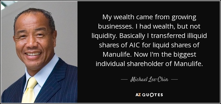 My wealth came from growing businesses. I had wealth, but not liquidity. Basically I transferred illiquid shares of AIC for liquid shares of Manulife. Now I'm the biggest individual shareholder of Manulife. - Michael Lee-Chin