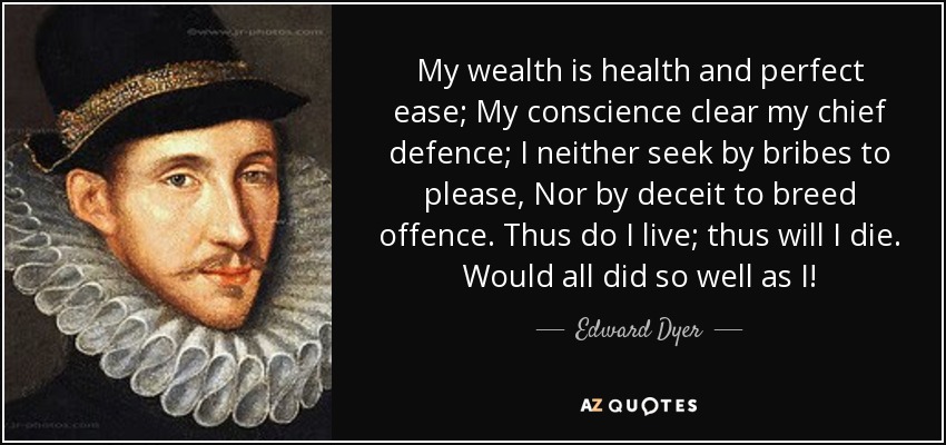 My wealth is health and perfect ease; My conscience clear my chief defence; I neither seek by bribes to please, Nor by deceit to breed offence. Thus do I live; thus will I die. Would all did so well as I! - Edward Dyer