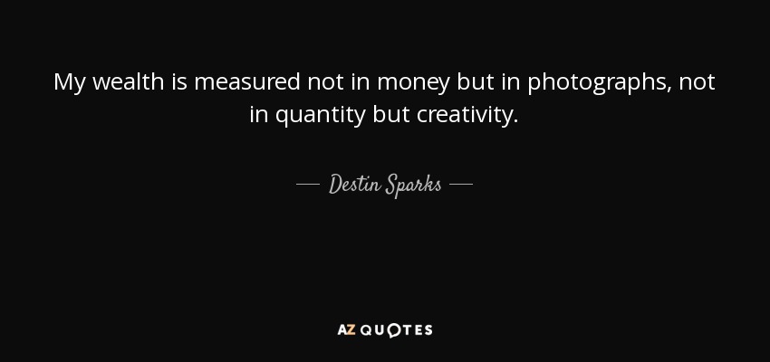 My wealth is measured not in money but in photographs, not in quantity but creativity. - Destin Sparks