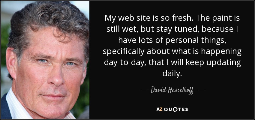 My web site is so fresh. The paint is still wet, but stay tuned, because I have lots of personal things, specifically about what is happening day-to-day, that I will keep updating daily. - David Hasselhoff