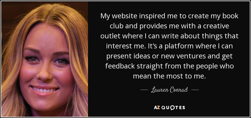 My website inspired me to create my book club and provides me with a creative outlet where I can write about things that interest me. It's a platform where I can present ideas or new ventures and get feedback straight from the people who mean the most to me. - Lauren Conrad