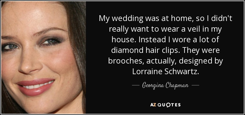 My wedding was at home, so I didn't really want to wear a veil in my house. Instead I wore a lot of diamond hair clips. They were brooches, actually, designed by Lorraine Schwartz. - Georgina Chapman