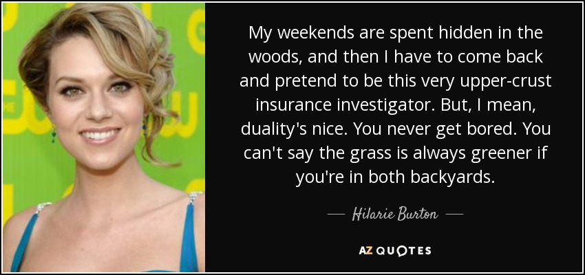 My weekends are spent hidden in the woods, and then I have to come back and pretend to be this very upper-crust insurance investigator. But, I mean, duality's nice. You never get bored. You can't say the grass is always greener if you're in both backyards. - Hilarie Burton