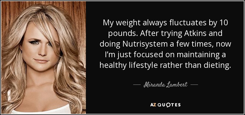 My weight always fluctuates by 10 pounds. After trying Atkins and doing Nutrisystem a few times, now I’m just focused on maintaining a healthy lifestyle rather than dieting. - Miranda Lambert