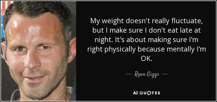 My weight doesn't really fluctuate, but I make sure I don't eat late at night. It's about making sure I'm right physically because mentally I'm OK. - Ryan Giggs
