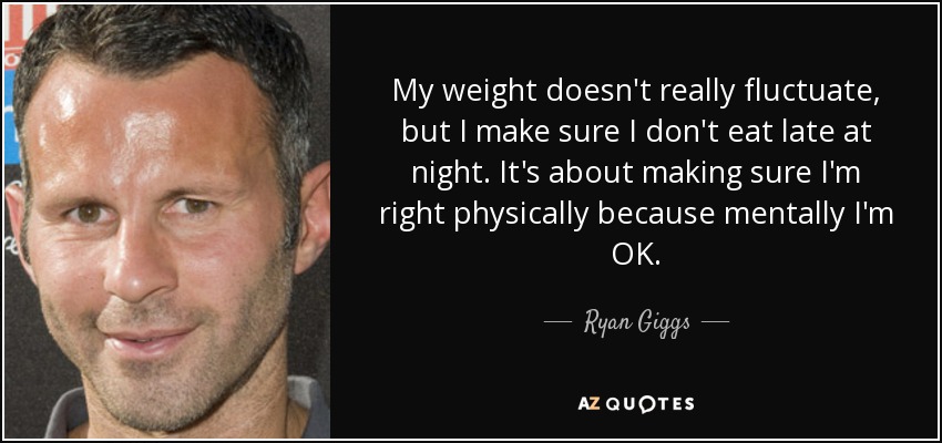 My weight doesn't really fluctuate, but I make sure I don't eat late at night. It's about making sure I'm right physically because mentally I'm OK. - Ryan Giggs