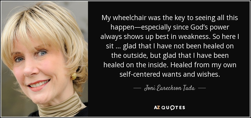 My wheelchair was the key to seeing all this happen—especially since God’s power always shows up best in weakness. So here I sit … glad that I have not been healed on the outside, but glad that I have been healed on the inside. Healed from my own self-centered wants and wishes. - Joni Eareckson Tada