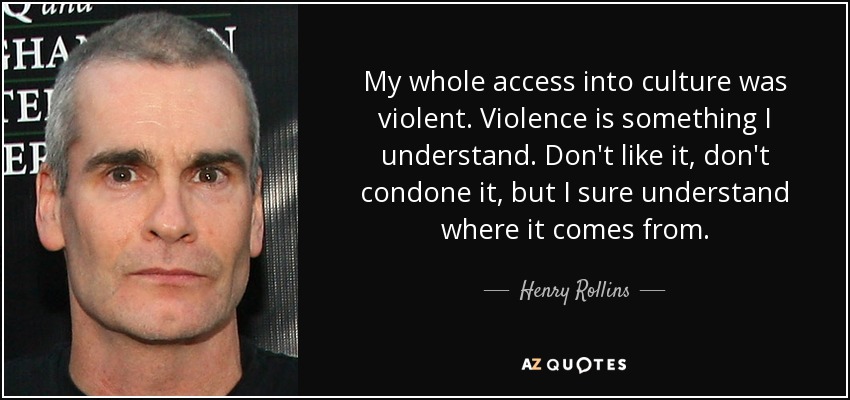 My whole access into culture was violent. Violence is something I understand. Don't like it, don't condone it, but I sure understand where it comes from. - Henry Rollins