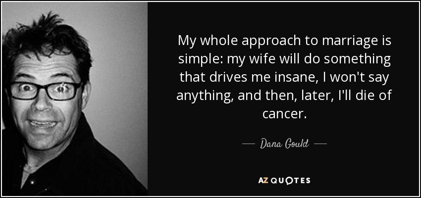My whole approach to marriage is simple: my wife will do something that drives me insane, I won't say anything, and then, later, I'll die of cancer. - Dana Gould