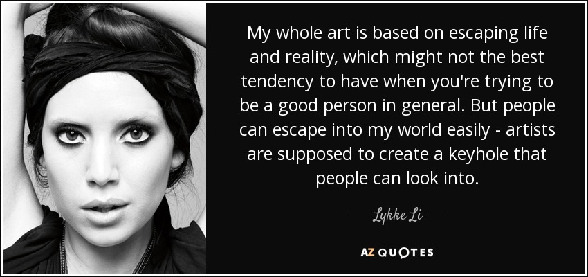 My whole art is based on escaping life and reality, which might not the best tendency to have when you're trying to be a good person in general. But people can escape into my world easily - artists are supposed to create a keyhole that people can look into. - Lykke Li