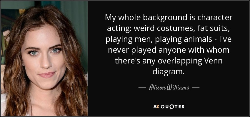 My whole background is character acting: weird costumes, fat suits, playing men, playing animals - I've never played anyone with whom there's any overlapping Venn diagram. - Allison Williams