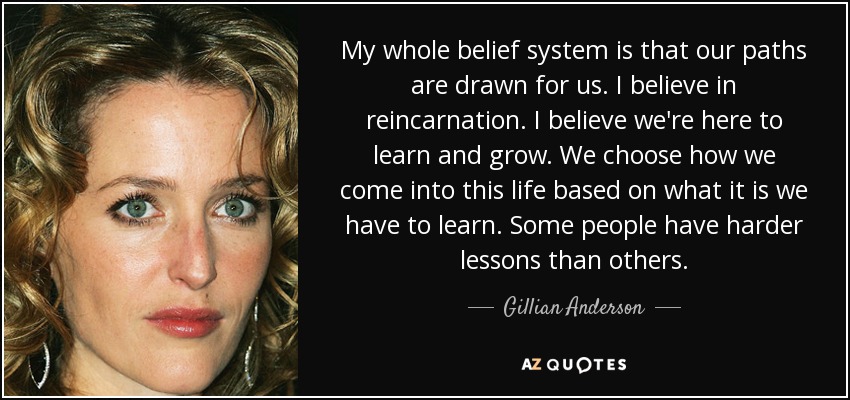 My whole belief system is that our paths are drawn for us. I believe in reincarnation. I believe we're here to learn and grow. We choose how we come into this life based on what it is we have to learn. Some people have harder lessons than others. - Gillian Anderson