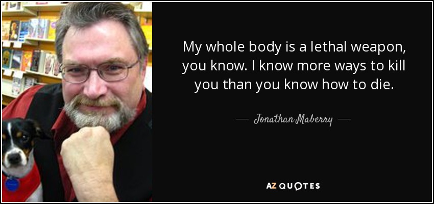 My whole body is a lethal weapon, you know. I know more ways to kill you than you know how to die. - Jonathan Maberry