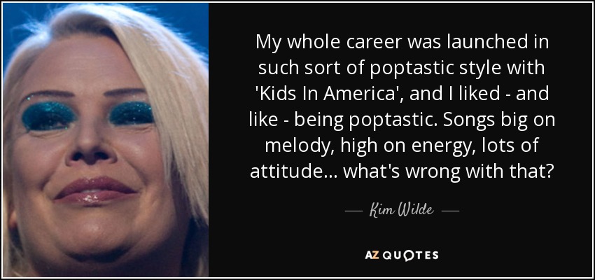 My whole career was launched in such sort of poptastic style with 'Kids In America', and I liked - and like - being poptastic. Songs big on melody, high on energy, lots of attitude... what's wrong with that? - Kim Wilde