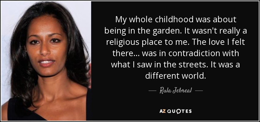 My whole childhood was about being in the garden. It wasn't really a religious place to me. The love I felt there... was in contradiction with what I saw in the streets. It was a different world. - Rula Jebreal