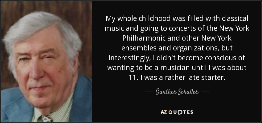 My whole childhood was filled with classical music and going to concerts of the New York Philharmonic and other New York ensembles and organizations, but interestingly, I didn't become conscious of wanting to be a musician until I was about 11. I was a rather late starter. - Gunther Schuller