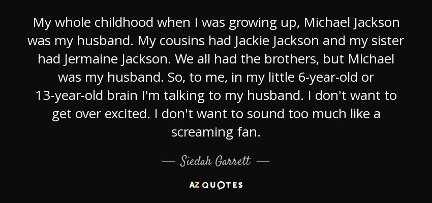 My whole childhood when I was growing up, Michael Jackson was my husband. My cousins had Jackie Jackson and my sister had Jermaine Jackson. We all had the brothers, but Michael was my husband. So, to me, in my little 6-year-old or 13-year-old brain I'm talking to my husband. I don't want to get over excited. I don't want to sound too much like a screaming fan. - Siedah Garrett