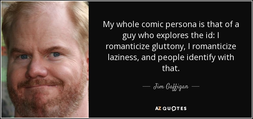 My whole comic persona is that of a guy who explores the id: I romanticize gluttony, I romanticize laziness, and people identify with that. - Jim Gaffigan
