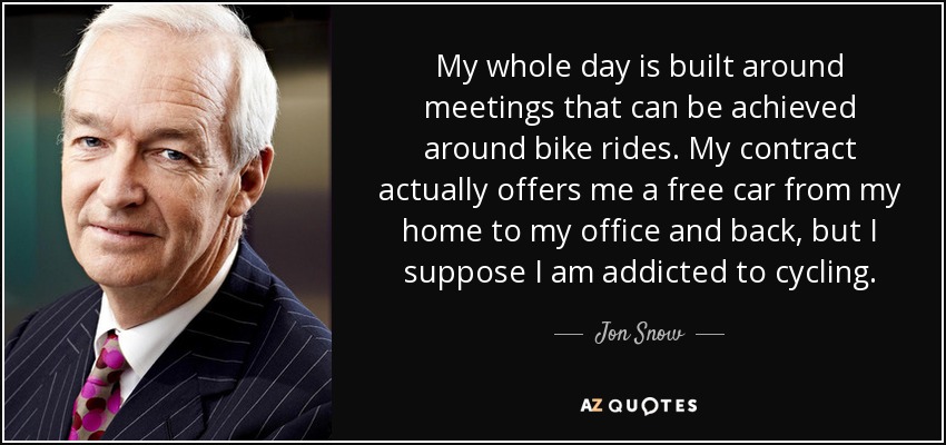 My whole day is built around meetings that can be achieved around bike rides. My contract actually offers me a free car from my home to my office and back, but I suppose I am addicted to cycling. - Jon Snow