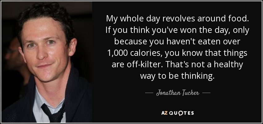 My whole day revolves around food. If you think you've won the day, only because you haven't eaten over 1,000 calories, you know that things are off-kilter. That's not a healthy way to be thinking. - Jonathan Tucker
