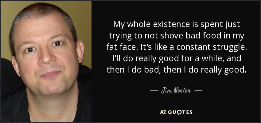 My whole existence is spent just trying to not shove bad food in my fat face. It's like a constant struggle. I'll do really good for a while, and then I do bad, then I do really good. - Jim Norton