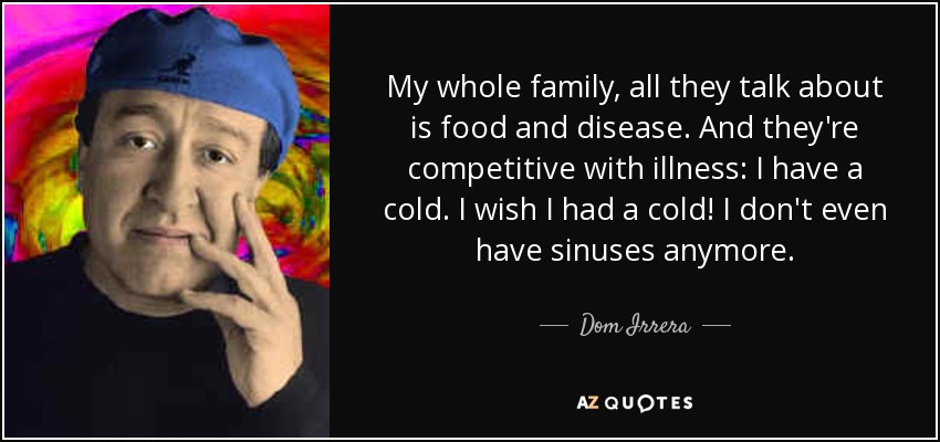 My whole family, all they talk about is food and disease. And they're competitive with illness: I have a cold. I wish I had a cold! I don't even have sinuses anymore. - Dom Irrera