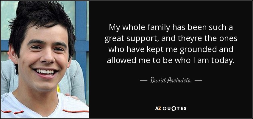 My whole family has been such a great support, and theyre the ones who have kept me grounded and allowed me to be who I am today. - David Archuleta
