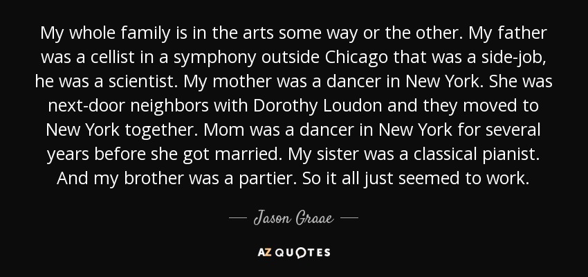 My whole family is in the arts some way or the other. My father was a cellist in a symphony outside Chicago that was a side-job, he was a scientist. My mother was a dancer in New York. She was next-door neighbors with Dorothy Loudon and they moved to New York together. Mom was a dancer in New York for several years before she got married. My sister was a classical pianist. And my brother was a partier. So it all just seemed to work. - Jason Graae