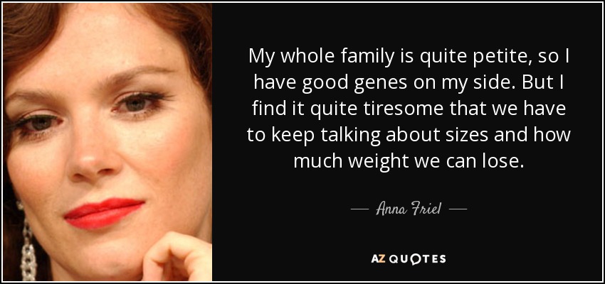 My whole family is quite petite, so I have good genes on my side. But I find it quite tiresome that we have to keep talking about sizes and how much weight we can lose. - Anna Friel