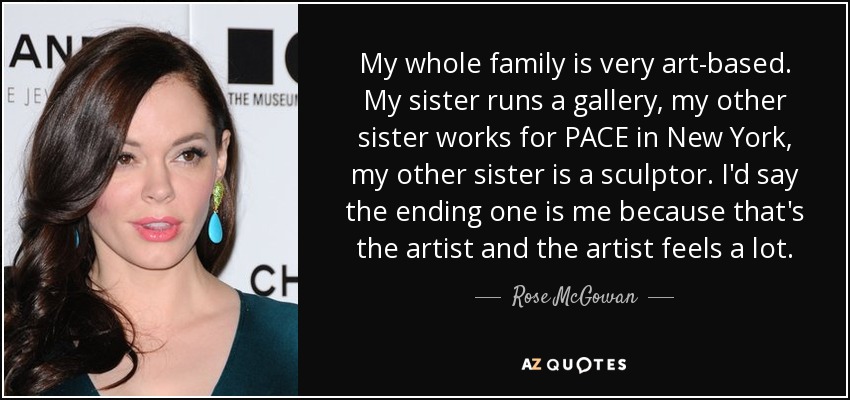 My whole family is very art-based. My sister runs a gallery, my other sister works for PACE in New York, my other sister is a sculptor. I'd say the ending one is me because that's the artist and the artist feels a lot. - Rose McGowan