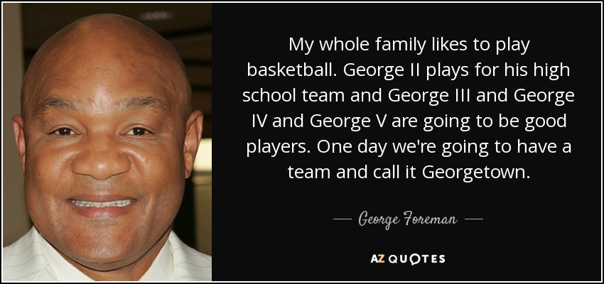 My whole family likes to play basketball. George II plays for his high school team and George III and George IV and George V are going to be good players. One day we're going to have a team and call it Georgetown. - George Foreman