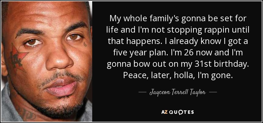My whole family's gonna be set for life and I'm not stopping rappin until that happens. I already know I got a five year plan. I'm 26 now and I'm gonna bow out on my 31st birthday. Peace, later, holla, I'm gone. - Jayceon Terrell Taylor