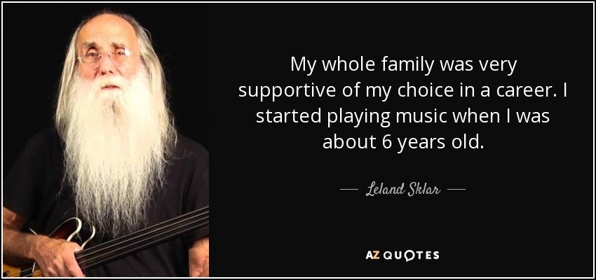 My whole family was very supportive of my choice in a career. I started playing music when I was about 6 years old. - Leland Sklar