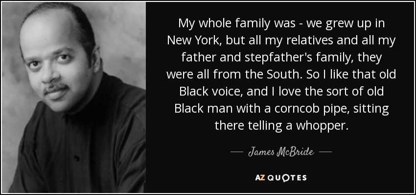 My whole family was - we grew up in New York, but all my relatives and all my father and stepfather's family, they were all from the South. So I like that old Black voice, and I love the sort of old Black man with a corncob pipe, sitting there telling a whopper. - James McBride