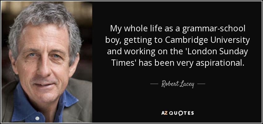 My whole life as a grammar-school boy, getting to Cambridge University and working on the 'London Sunday Times' has been very aspirational. - Robert Lacey