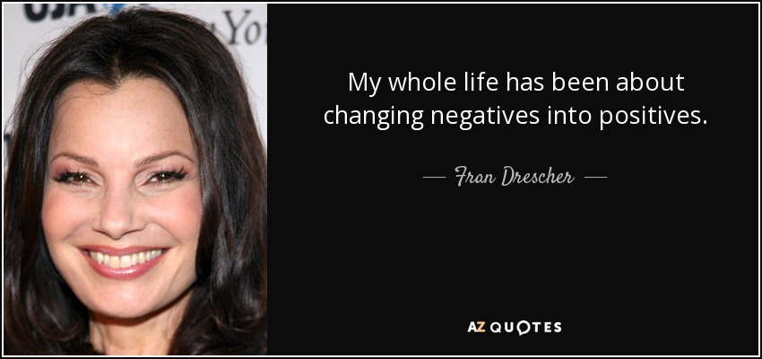My whole life has been about changing negatives into positives. - Fran Drescher
