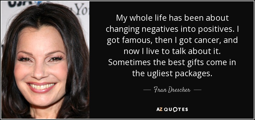 My whole life has been about changing negatives into positives. I got famous, then I got cancer, and now I live to talk about it. Sometimes the best gifts come in the ugliest packages. - Fran Drescher