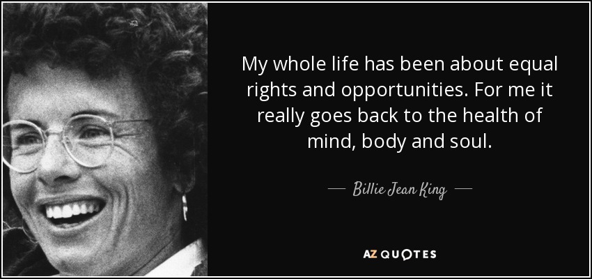 My whole life has been about equal rights and opportunities. For me it really goes back to the health of mind, body and soul. - Billie Jean King