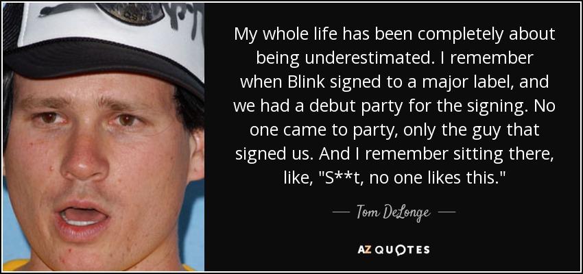 My whole life has been completely about being underestimated. I remember when Blink signed to a major label, and we had a debut party for the signing. No one came to party, only the guy that signed us. And I remember sitting there, like, 