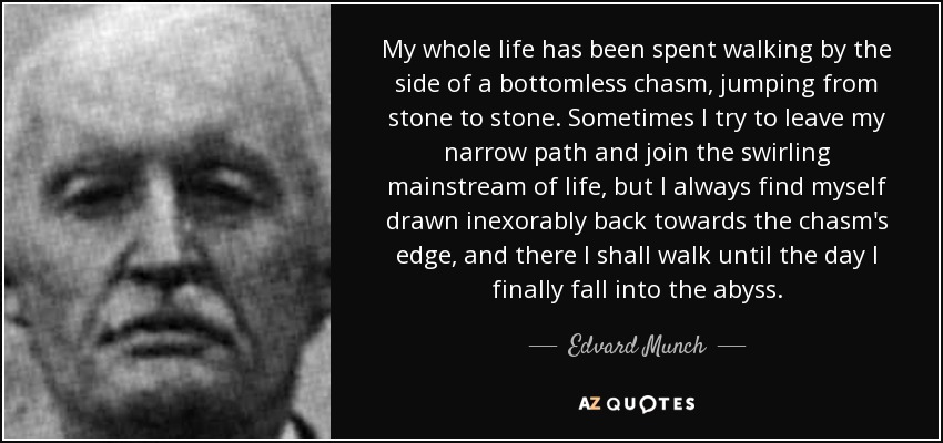 My whole life has been spent walking by the side of a bottomless chasm, jumping from stone to stone. Sometimes I try to leave my narrow path and join the swirling mainstream of life, but I always find myself drawn inexorably back towards the chasm's edge, and there I shall walk until the day I finally fall into the abyss. - Edvard Munch