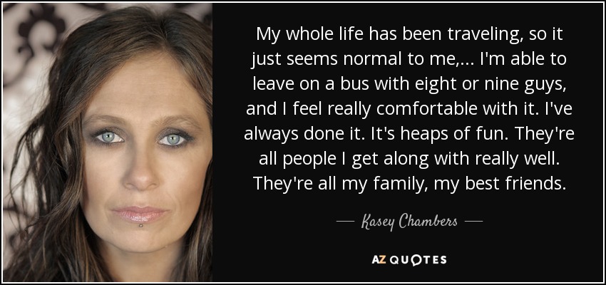 My whole life has been traveling, so it just seems normal to me, ... I'm able to leave on a bus with eight or nine guys, and I feel really comfortable with it. I've always done it. It's heaps of fun. They're all people I get along with really well. They're all my family, my best friends. - Kasey Chambers