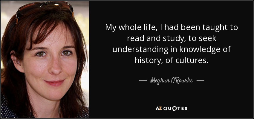 My whole life, I had been taught to read and study, to seek understanding in knowledge of history, of cultures. - Meghan O'Rourke