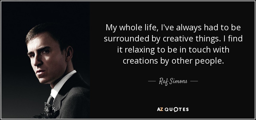 My whole life, I've always had to be surrounded by creative things. I find it relaxing to be in touch with creations by other people. - Raf Simons