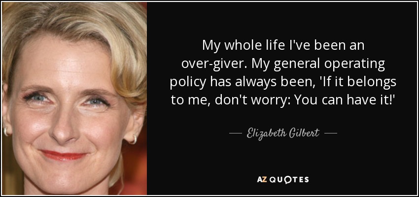 My whole life I've been an over-giver. My general operating policy has always been, 'If it belongs to me, don't worry: You can have it!' - Elizabeth Gilbert