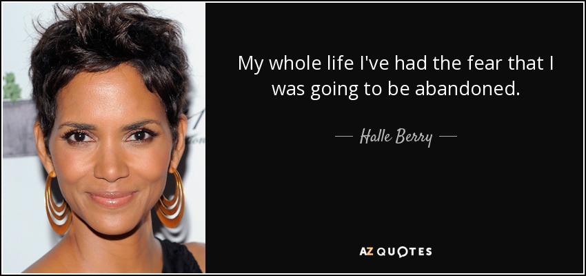 My whole life I've had the fear that I was going to be abandoned. - Halle Berry