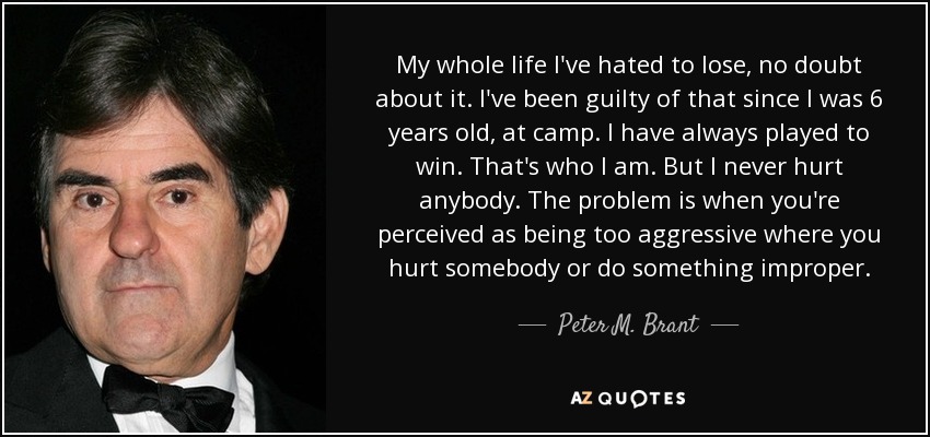 My whole life I've hated to lose, no doubt about it. I've been guilty of that since I was 6 years old, at camp. I have always played to win. That's who I am. But I never hurt anybody. The problem is when you're perceived as being too aggressive where you hurt somebody or do something improper. - Peter M. Brant