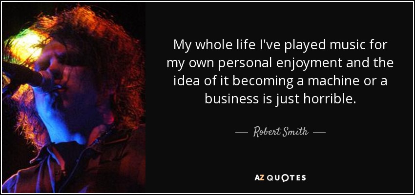 My whole life I've played music for my own personal enjoyment and the idea of it becoming a machine or a business is just horrible. - Robert Smith