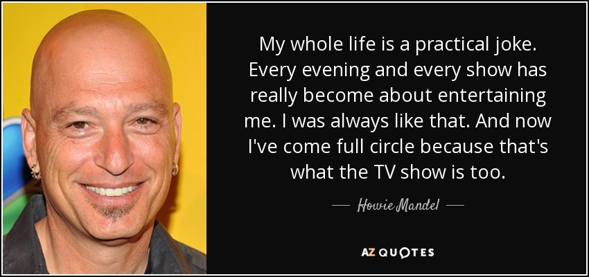 My whole life is a practical joke. Every evening and every show has really become about entertaining me. I was always like that. And now I've come full circle because that's what the TV show is too. - Howie Mandel